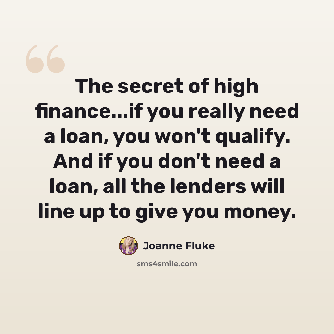 “The secret of high finance...if you really need a loan, you won't qualify. And if you don't need a loan, all the lenders will line up to give you money.” quote by Joanne Fluke