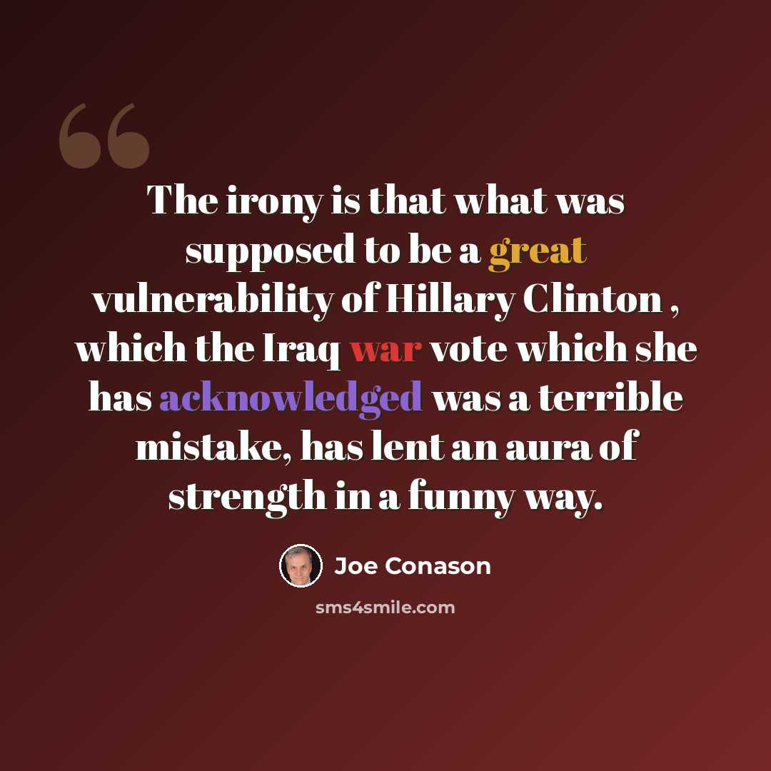 “The irony is that what was supposed to be a great vulnerability of Hillary Clinton , which the Iraq war vote which she has acknowledged was a terrible mistake, has lent an aura of strength in a funny way.” quote by Joe Conason