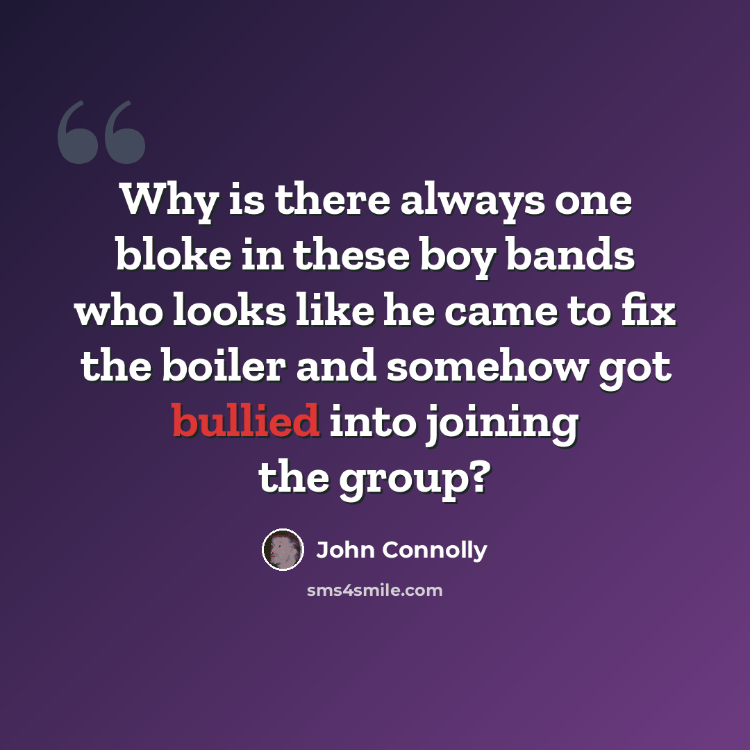 “Why is there always one bloke in these boy bands who looks like he came to fix the boiler and somehow got bullied into joining the group?” quote by John Connolly