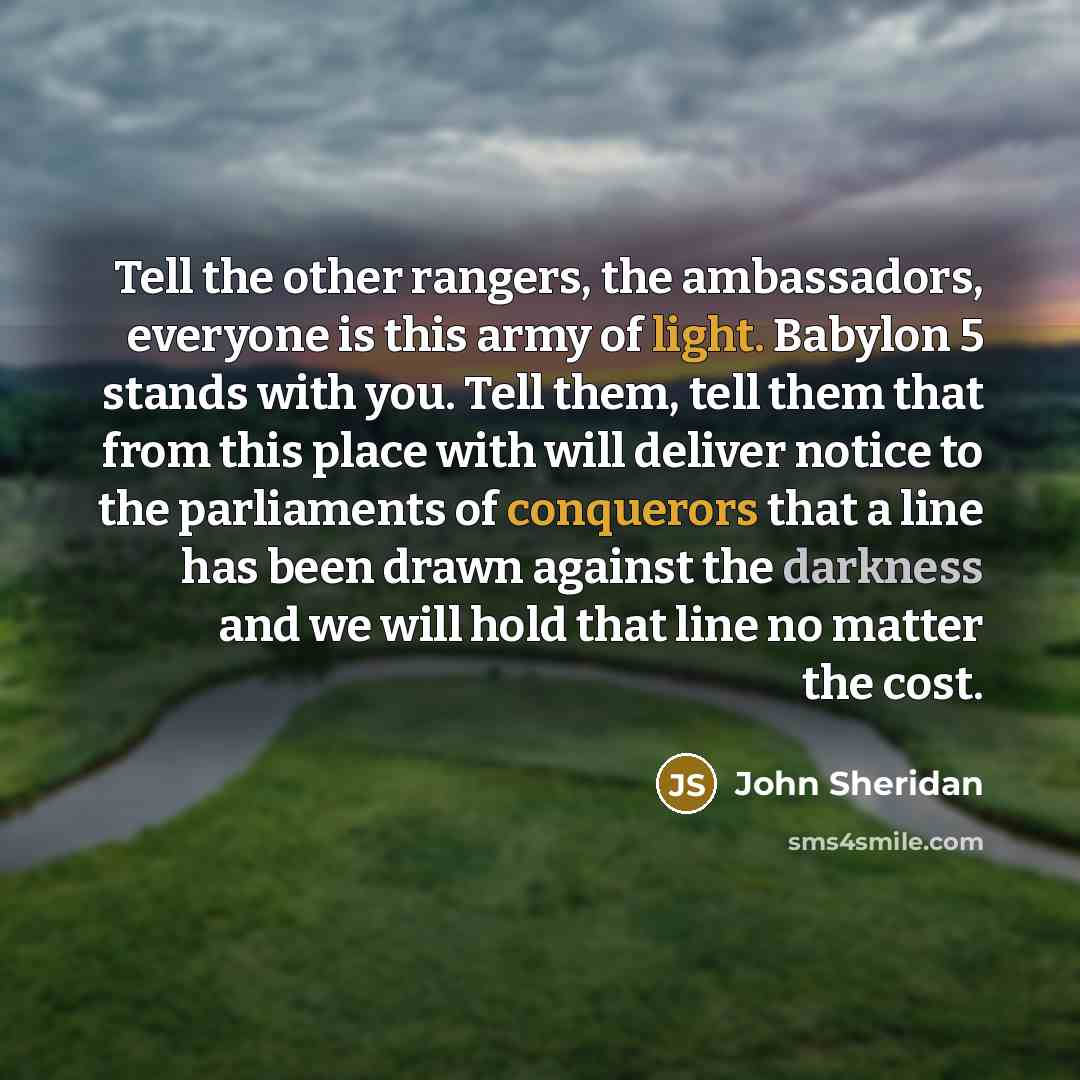 “Tell the other rangers, the ambassadors, everyone is this army of light. Babylon 5 stands with you. Tell them, tell them that from this place with will deliver notice to the parliaments of conquerors that a line has been drawn against the darkness and we will hold that line no matter the cost.” quote by John Sheridan