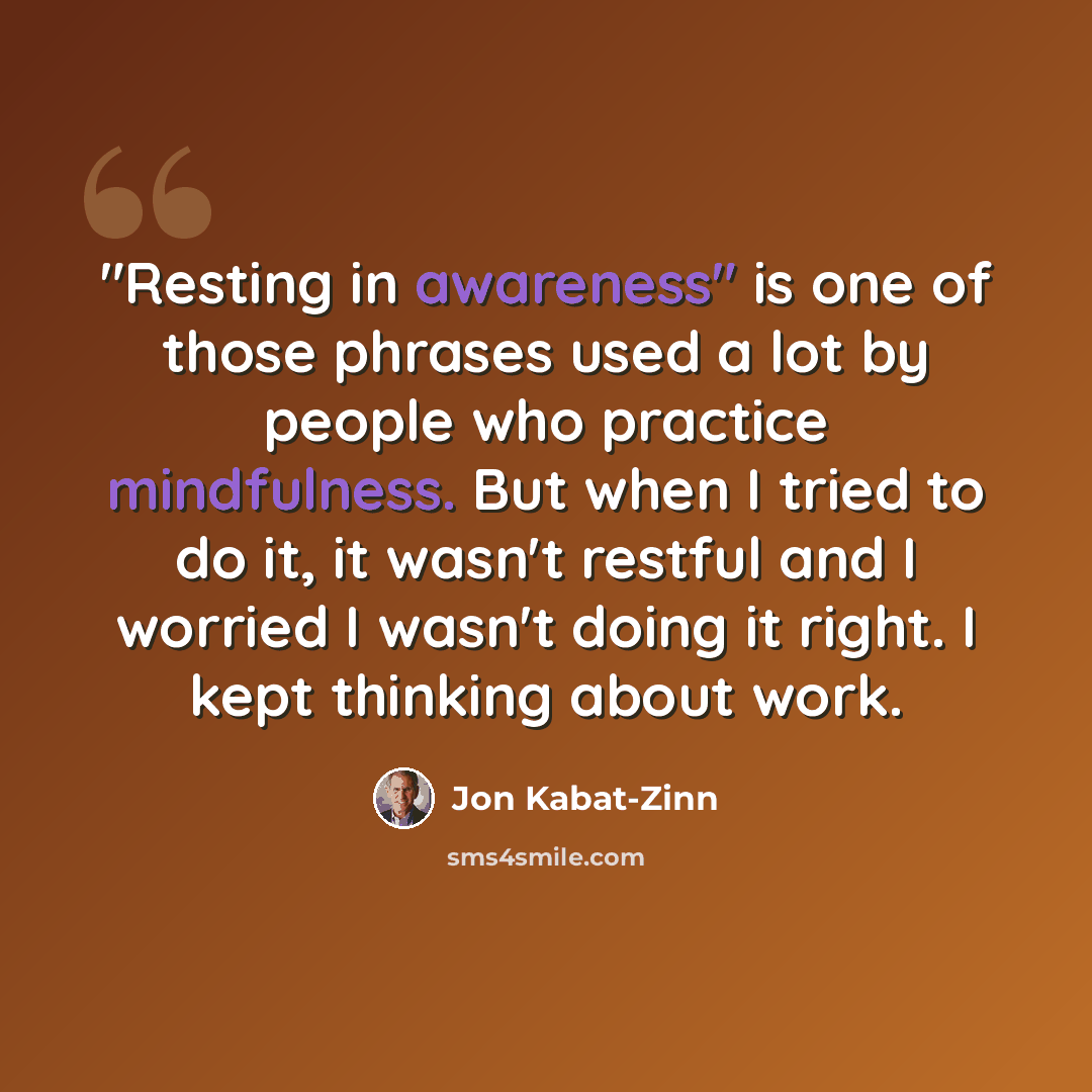 “"Resting in awareness" is one of those phrases used a lot by people who practice mindfulness. But when I tried to do it, it wasn't restful and I worried I wasn't doing it right. I kept thinking about work.” quote by Jon Kabat-Zinn