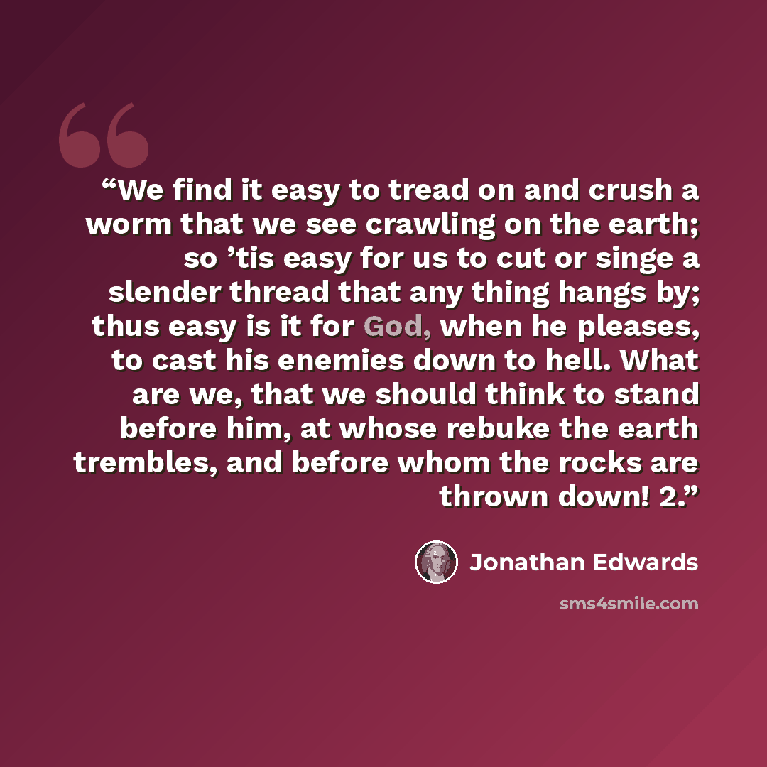 “We find it easy to tread on and crush a worm that we see crawling on the earth; so ’tis easy for us to cut or singe a slender thread that any thing hangs by; thus easy is it for God, when he pleases, to cast his enemies down to hell. What are we, that we should think to stand before him, at whose…” quote by Jonathan Edwards