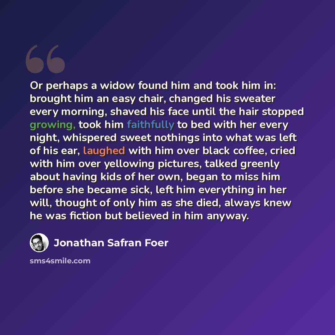 “Or perhaps a widow found him and took him in: brought him an easy chair, changed his sweater every morning, shaved his face until the hair stopped growing, took him faithfully to bed with her every night, whispered sweet nothings into what was left of his ear, laughed with him over black coffee…” quote by Jonathan Safran Foer