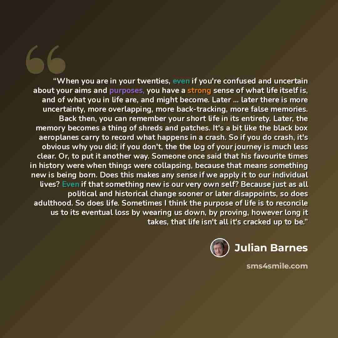“When you are in your twenties, even if you're confused and uncertain about your aims and purposes, you have a strong sense of what life itself is, and of what you in life are, and might become. Later ... later there is more uncertainty, more overlapping, more back-tracking, more false memories…” quote by Julian Barnes
