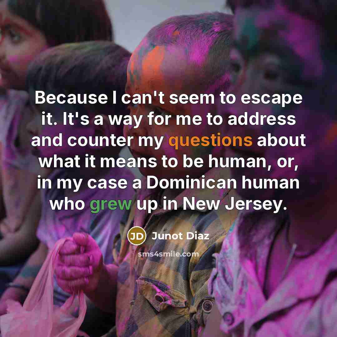 “Because I can't seem to escape it. It's a way for me to address and counter my questions about what it means to be human, or, in my case a Dominican human who grew up in New Jersey.” quote by Junot Diaz