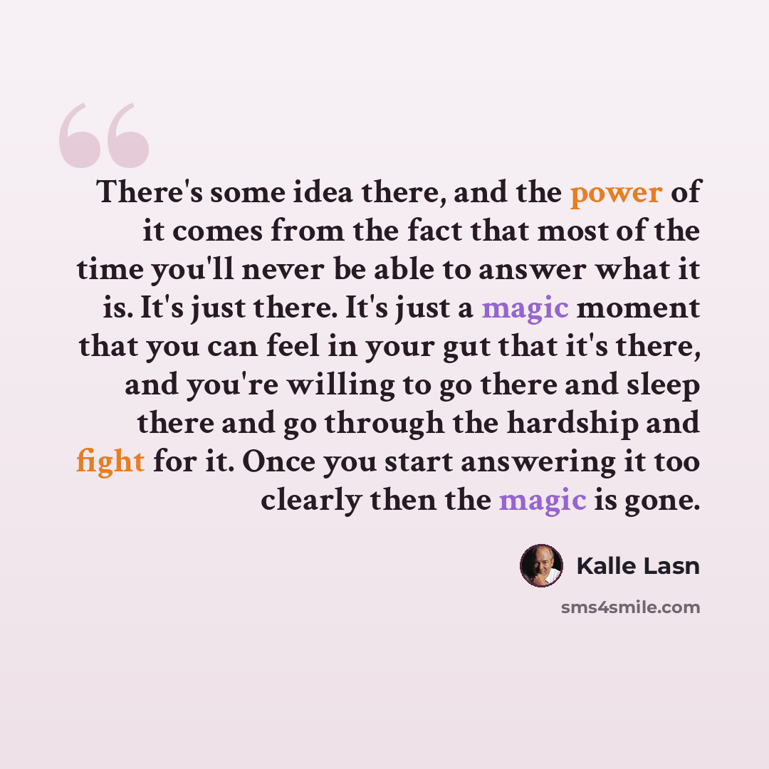 “There's some idea there, and the power of it comes from the fact that most of the time you'll never be able to answer what it is. It's just there. It's just a magic moment that you can feel in your gut that it's there, and you're willing to go there and sleep there and go through the hardship and…” quote by Kalle Lasn