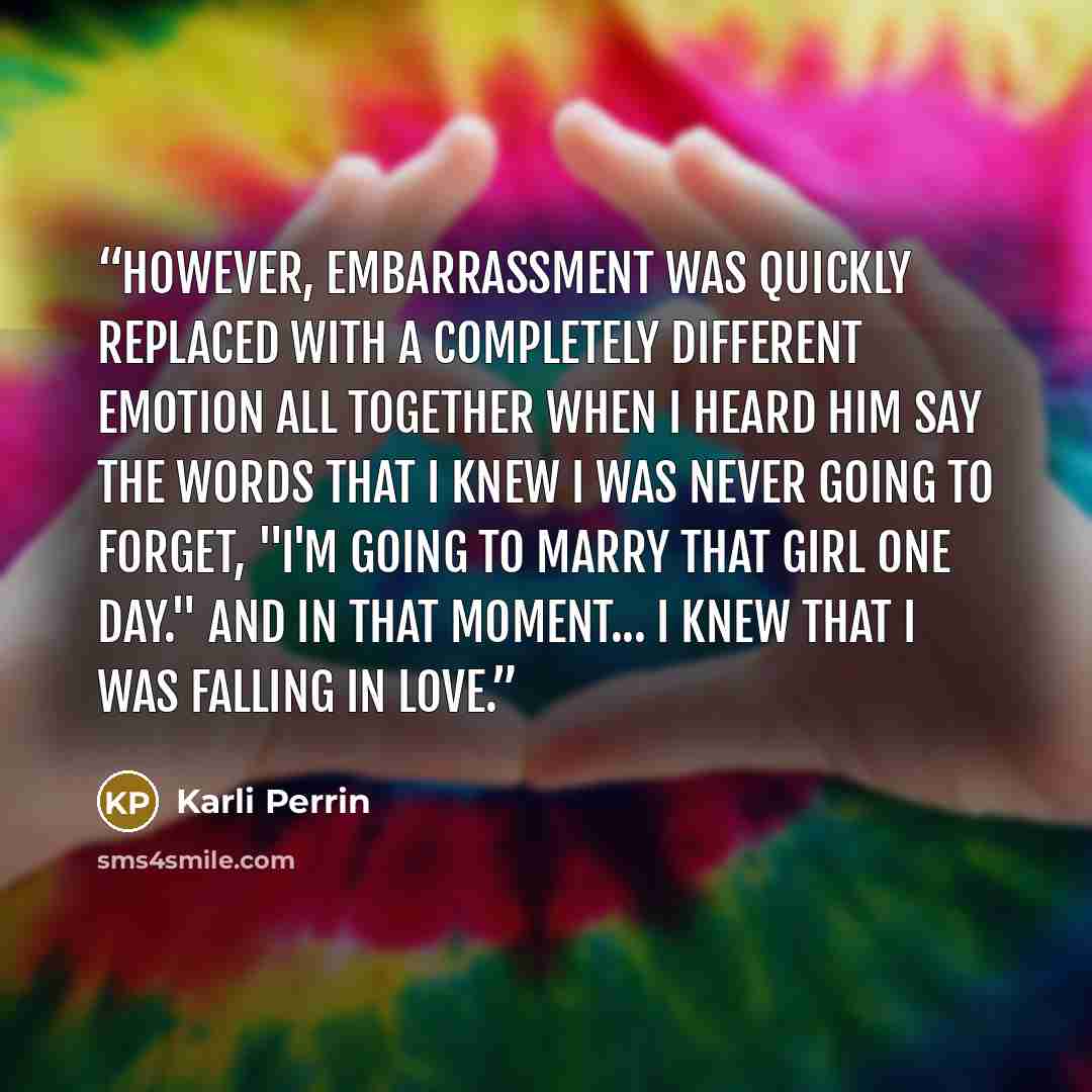 “However, embarrassment was quickly replaced with a completely different emotion all together when I heard him say the words that I knew I was never going to forget, "I'm going to marry that girl one day." And in that moment... I knew that I was falling in love.” quote by Karli Perrin