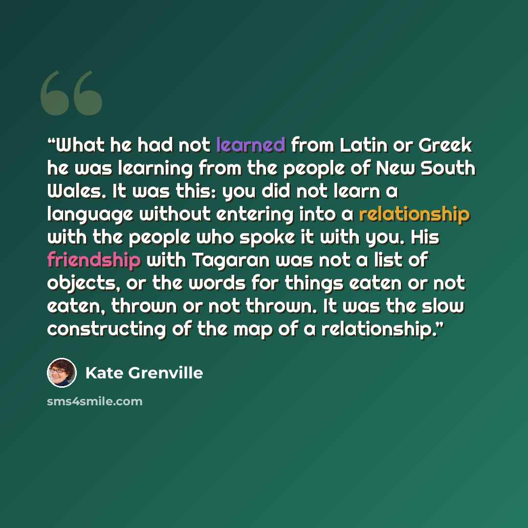 “What he had not learned from Latin or Greek he was learning from the people of New South Wales. It was this: you did not learn a language without entering into a relationship with the people who spoke it with you. His friendship with Tagaran was not a list of objects, or the words for things eaten…” quote by Kate Grenville