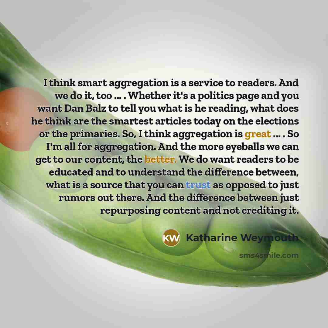 “I think smart aggregation is a service to readers. And we do it, too ... . Whether it's a politics page and you want Dan Balz to tell you what is he reading, what does he think are the smartest articles today on the elections or the primaries. So, I think aggregation is great ... . So I'm all for…” quote by Katharine Weymouth