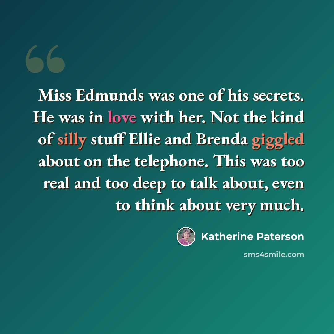 “Miss Edmunds was one of his secrets. He was in love with her. Not the kind of silly stuff Ellie and Brenda giggled about on the telephone. This was too real and too deep to talk about, even to think about very much.” quote by Katherine Paterson