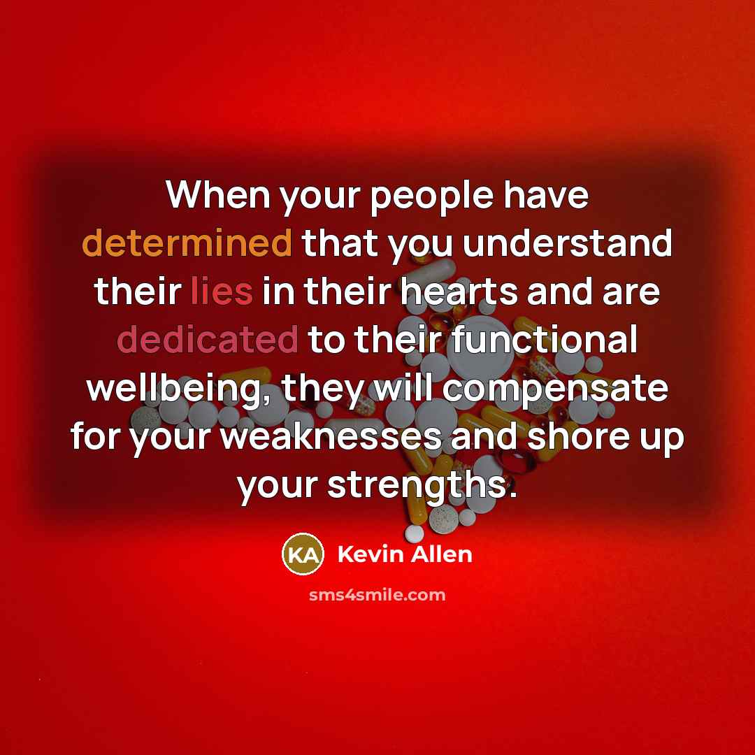 “When your people have determined that you understand their lies in their hearts and are dedicated to their functional wellbeing, they will compensate for your weaknesses and shore up your strengths.” quote by Kevin Allen
