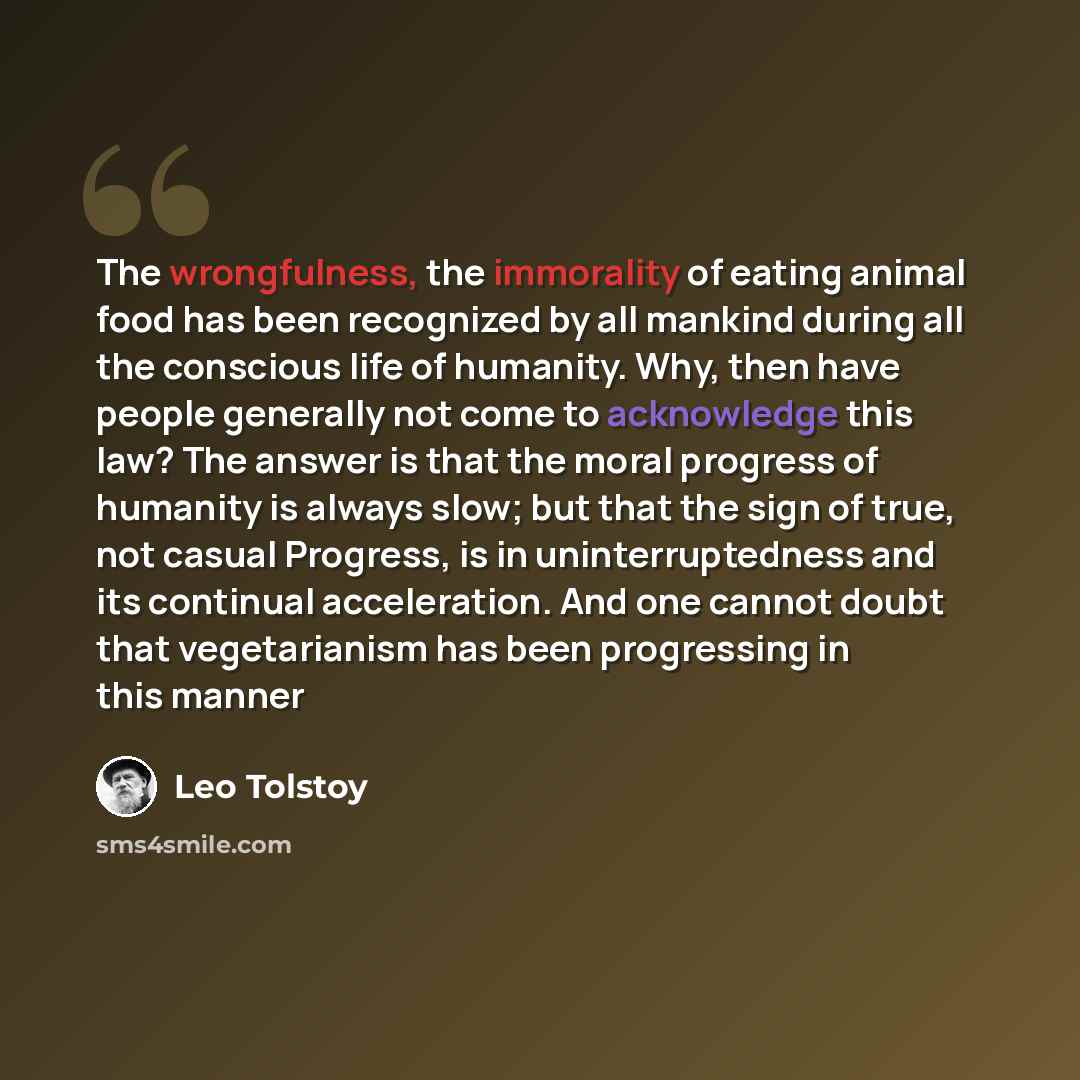 “The wrongfulness, the immorality of eating animal food has been recognized by all mankind during all the conscious life of humanity. Why, then have people generally not come to acknowledge this law? The answer is that the moral progress of humanity is always slow; but that the sign of true, not…” quote by Leo Tolstoy