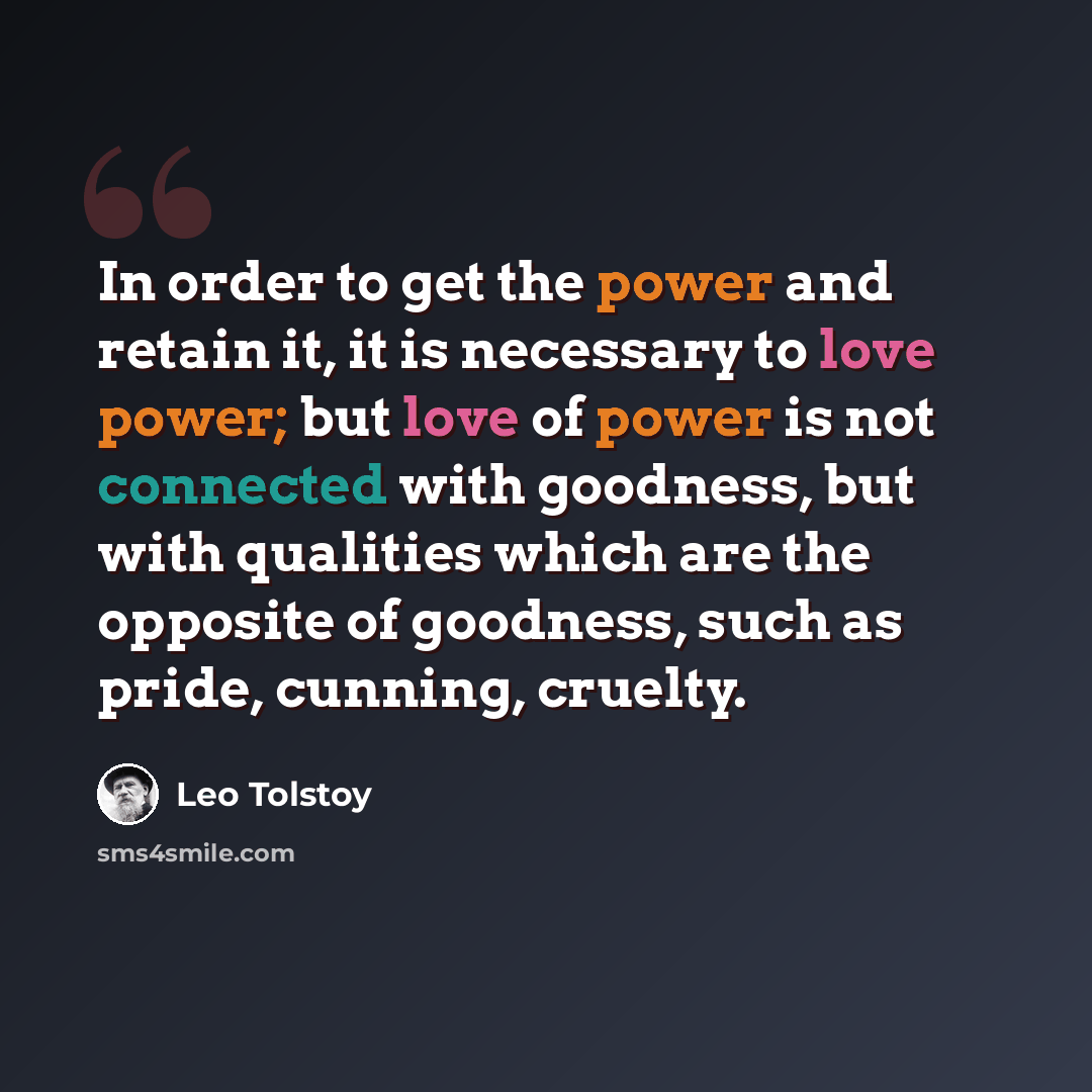 “In order to get the power and retain it, it is necessary to love power; but love of power is not connected with goodness, but with qualities which are the opposite of goodness, such as pride, cunning, cruelty.” quote by Leo Tolstoy