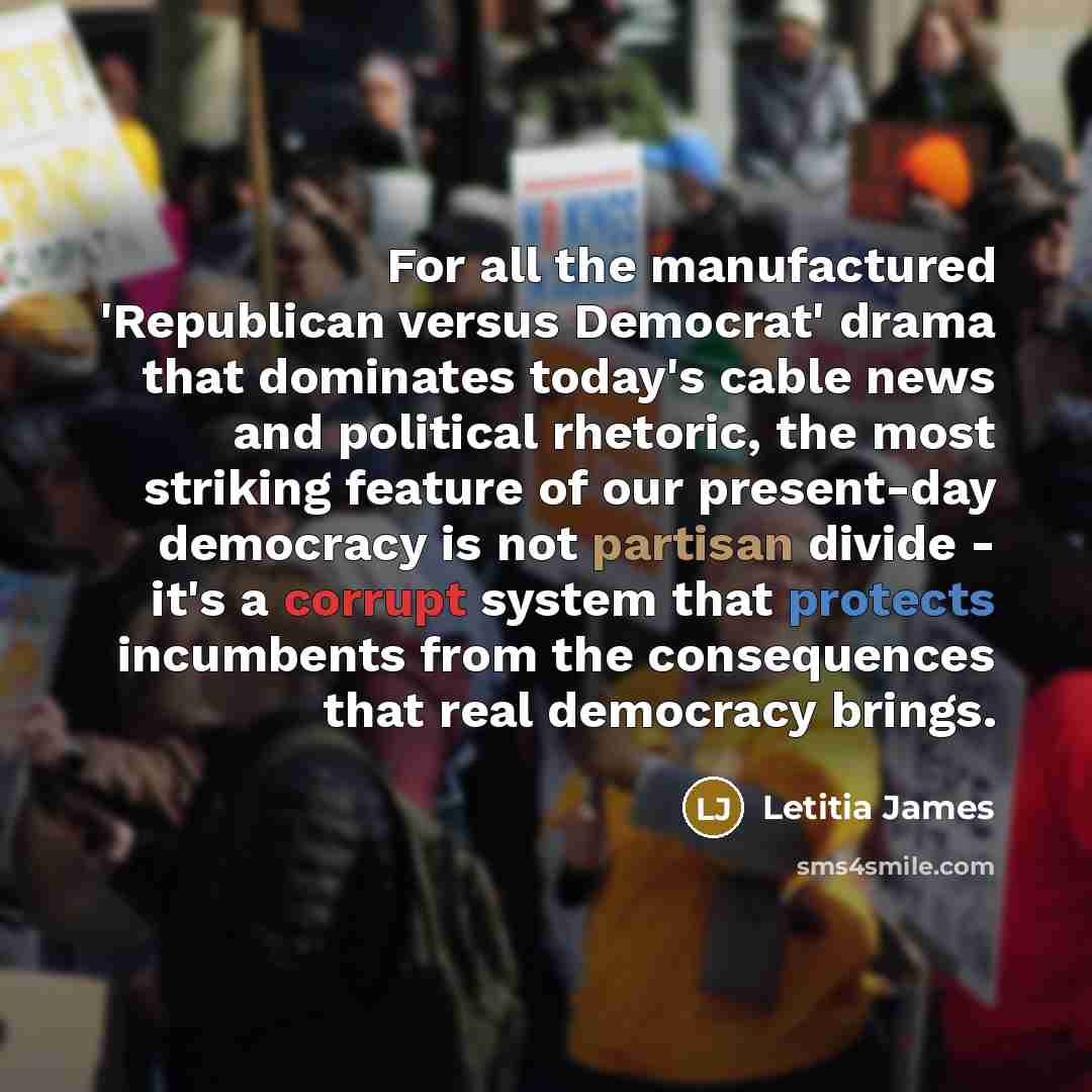 “For all the manufactured 'Republican versus Democrat' drama that dominates today's cable news and political rhetoric, the most striking feature of our present-day democracy is not partisan divide - it's a corrupt system that protects incumbents from the consequences that real democracy brings.” quote by Letitia James
