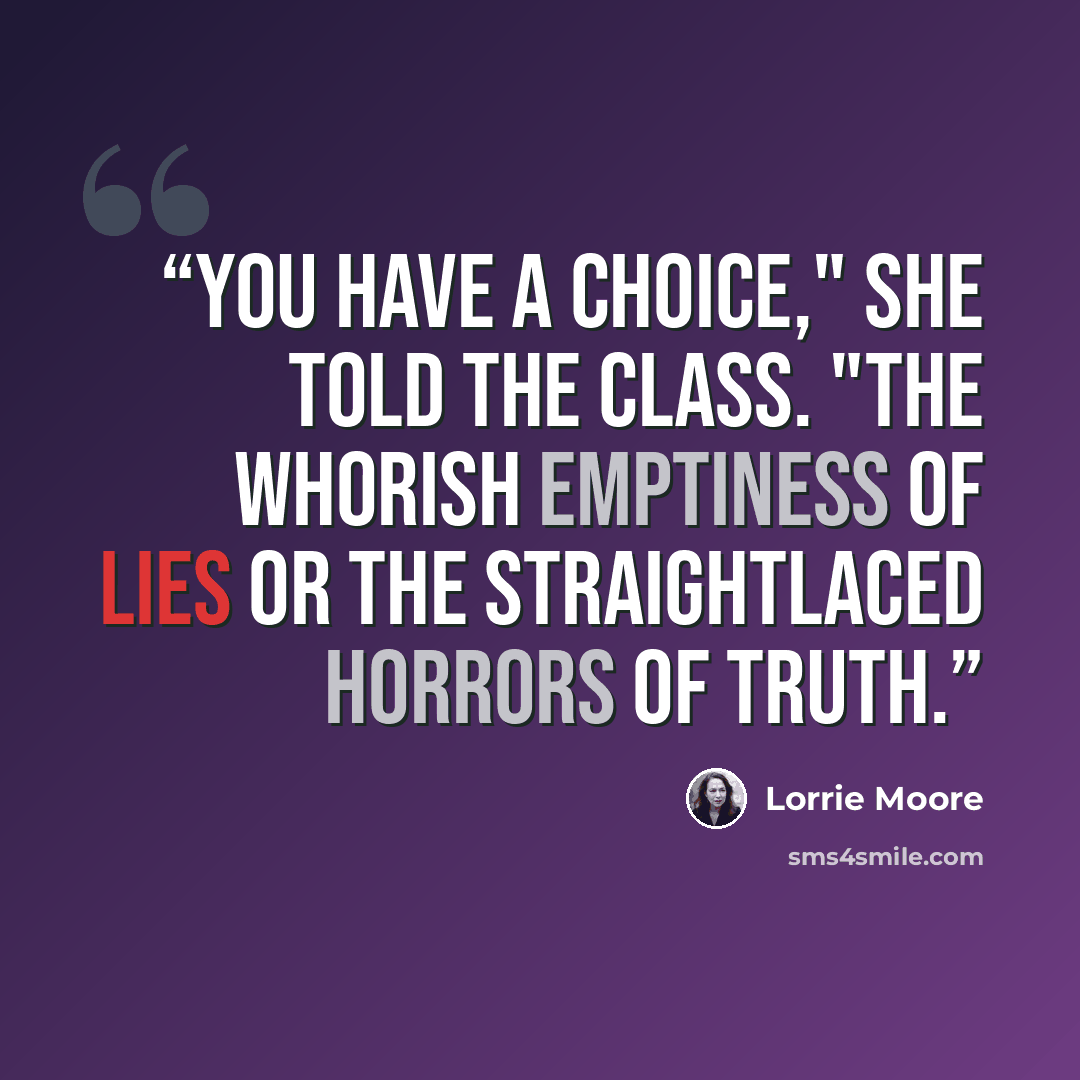 “You have a choice," she told the class. "The whorish emptiness of lies or the straightlaced horrors of truth.” quote by Lorrie Moore