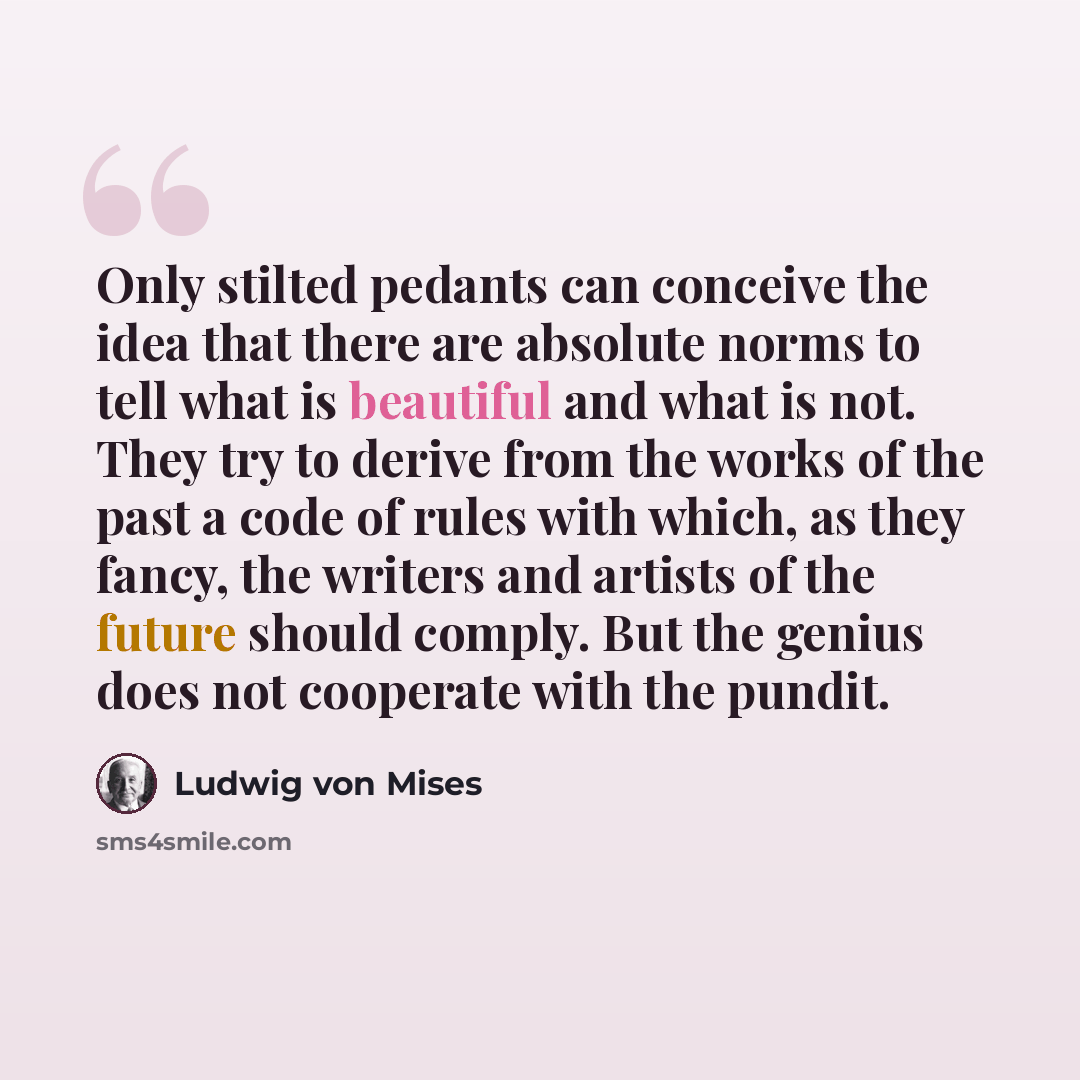 “Only stilted pedants can conceive the idea that there are absolute norms to tell what is beautiful and what is not. They try to derive from the works of the past a code of rules with which, as they fancy, the writers and artists of the future should comply. But the genius does not cooperate with…” quote by Ludwig von Mises