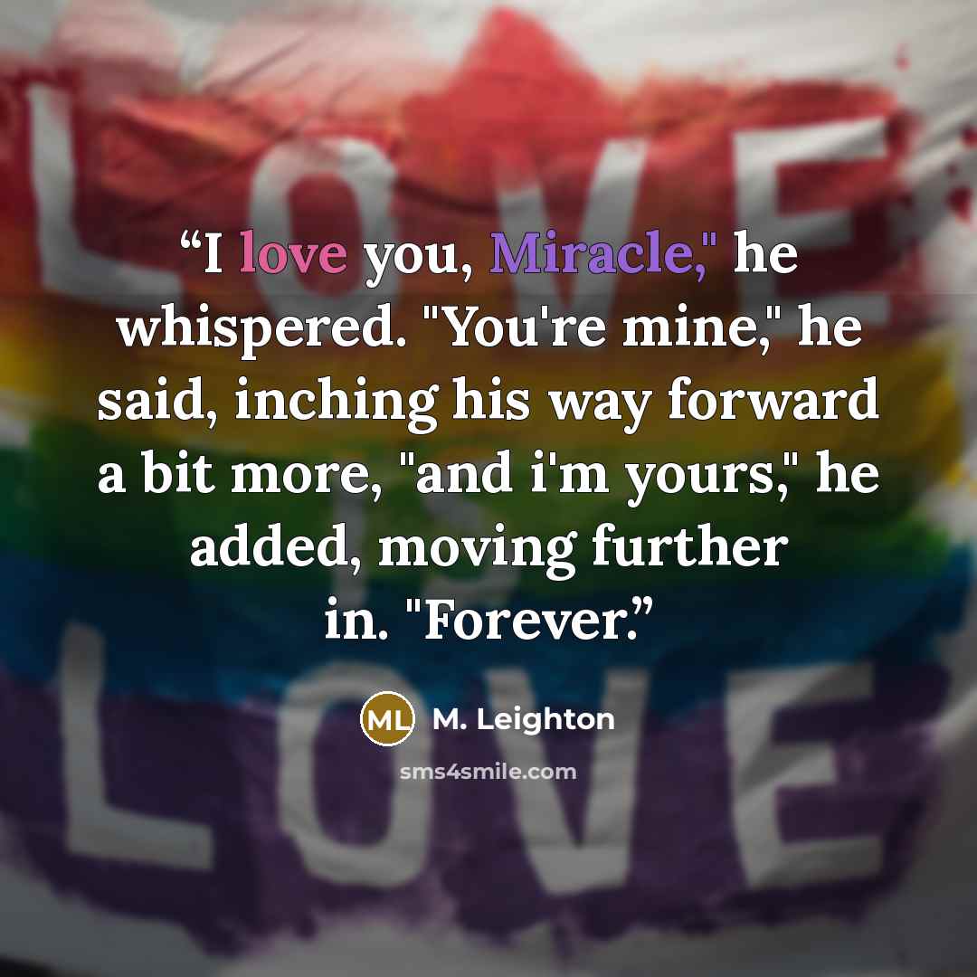 “I love you, Miracle," he whispered. "You're mine," he said, inching his way forward a bit more, "and i'm yours," he added, moving further in. "Forever.” quote by M. Leighton