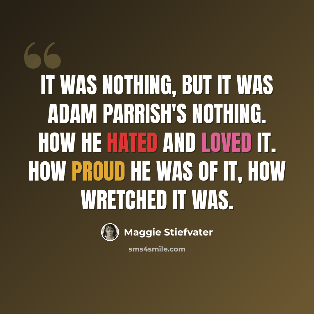 “It was nothing, but it was Adam Parrish's nothing. How he hated and loved it. How proud he was of it, how wretched it was.” quote by Maggie Stiefvater
