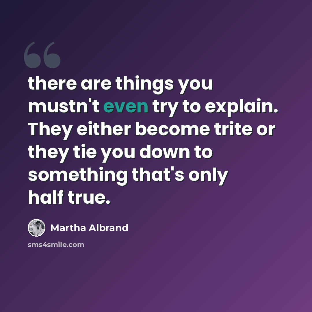“there are things you mustn't even try to explain. They either become trite or they tie you down to something that's only half true.” quote by Martha Albrand