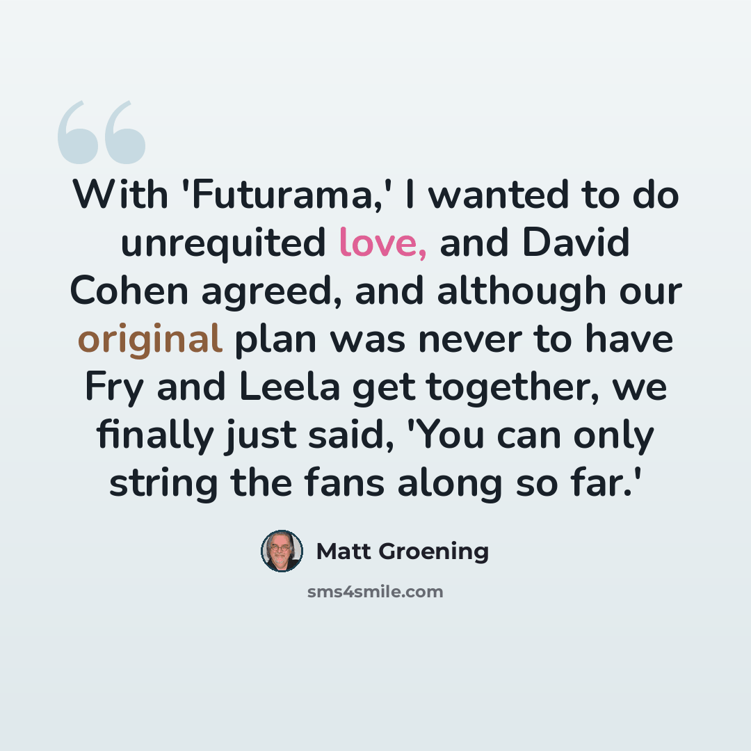 “With 'Futurama,' I wanted to do unrequited love, and David Cohen agreed, and although our original plan was never to have Fry and Leela get together, we finally just said, 'You can only string the fans along so far.'” quote by Matt Groening