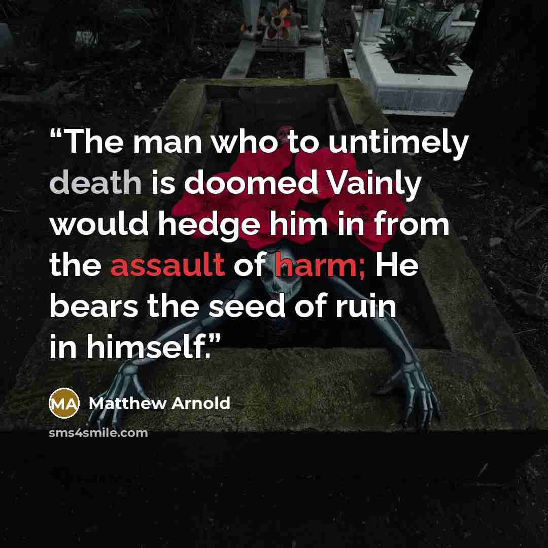 “The man who to untimely death is doomed Vainly would hedge him in from the assault of harm; He bears the seed of ruin in himself.” quote by Matthew Arnold