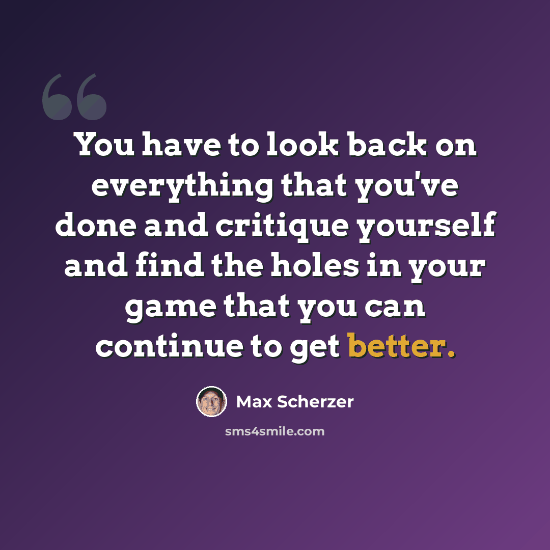 “You have to look back on everything that you've done and critique yourself and find the holes in your game that you can continue to get better.” quote by Max Scherzer