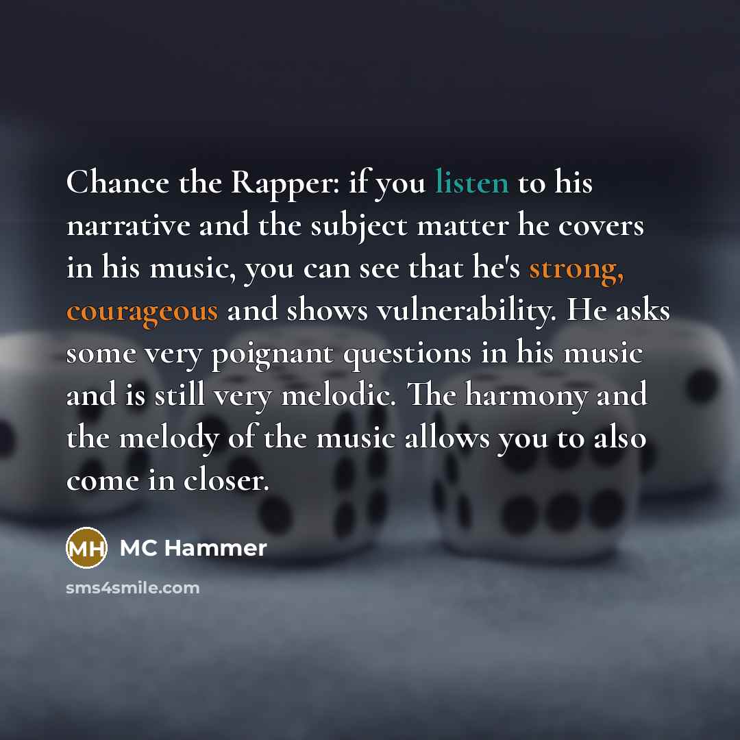 “Chance the Rapper: if you listen to his narrative and the subject matter he covers in his music, you can see that he's strong, courageous and shows vulnerability. He asks some very poignant questions in his music and is still very melodic. The harmony and the melody of the music allows you to also…” quote by MC Hammer
