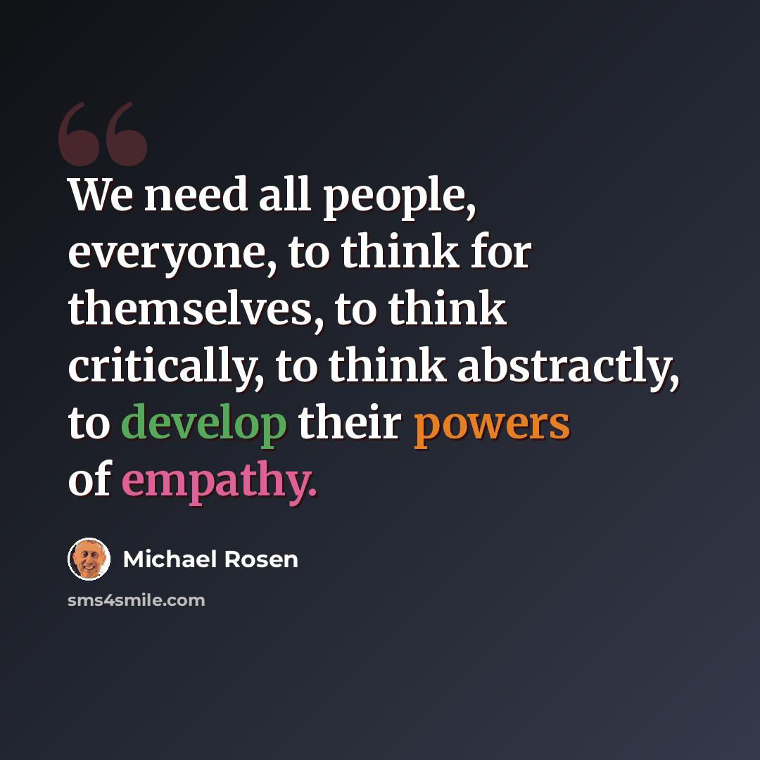 “We need all people, everyone, to think for themselves, to think critically, to think abstractly, to develop their powers of empathy.” quote by Michael Rosen