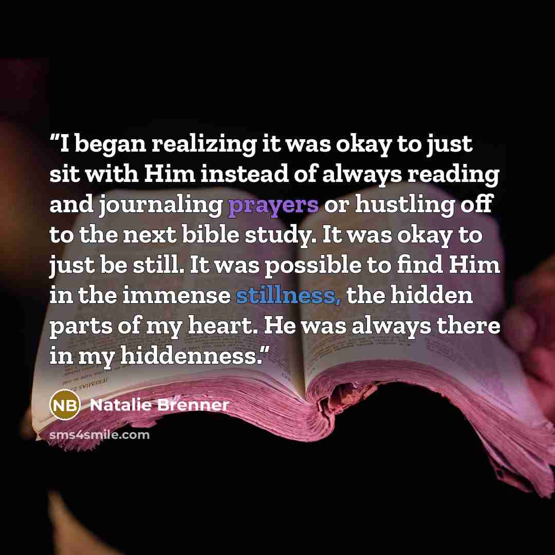 “I began realizing it was okay to just sit with Him instead of always reading and journaling prayers or hustling off to the next bible study. It was okay to just be still. It was possible to find Him in the immense stillness, the hidden parts of my heart. He was always there in my hiddenness.” quote by Natalie Brenner
