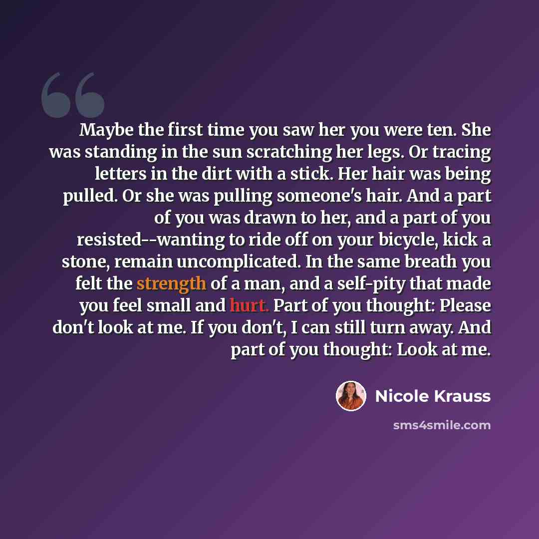 “Maybe the first time you saw her you were ten. She was standing in the sun scratching her legs. Or tracing letters in the dirt with a stick. Her hair was being pulled. Or she was pulling someone's hair. And a part of you was drawn to her, and a part of you resisted--wanting to ride off on your…” quote by Nicole Krauss