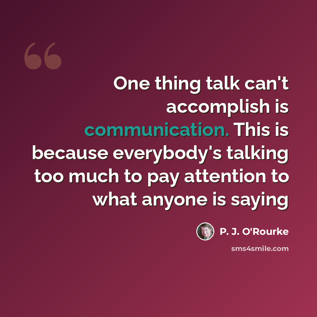 “One thing talk can't accomplish is communication. This is because everybody's talking too much to pay attention to what anyone is saying” quote by P. J. O'Rourke