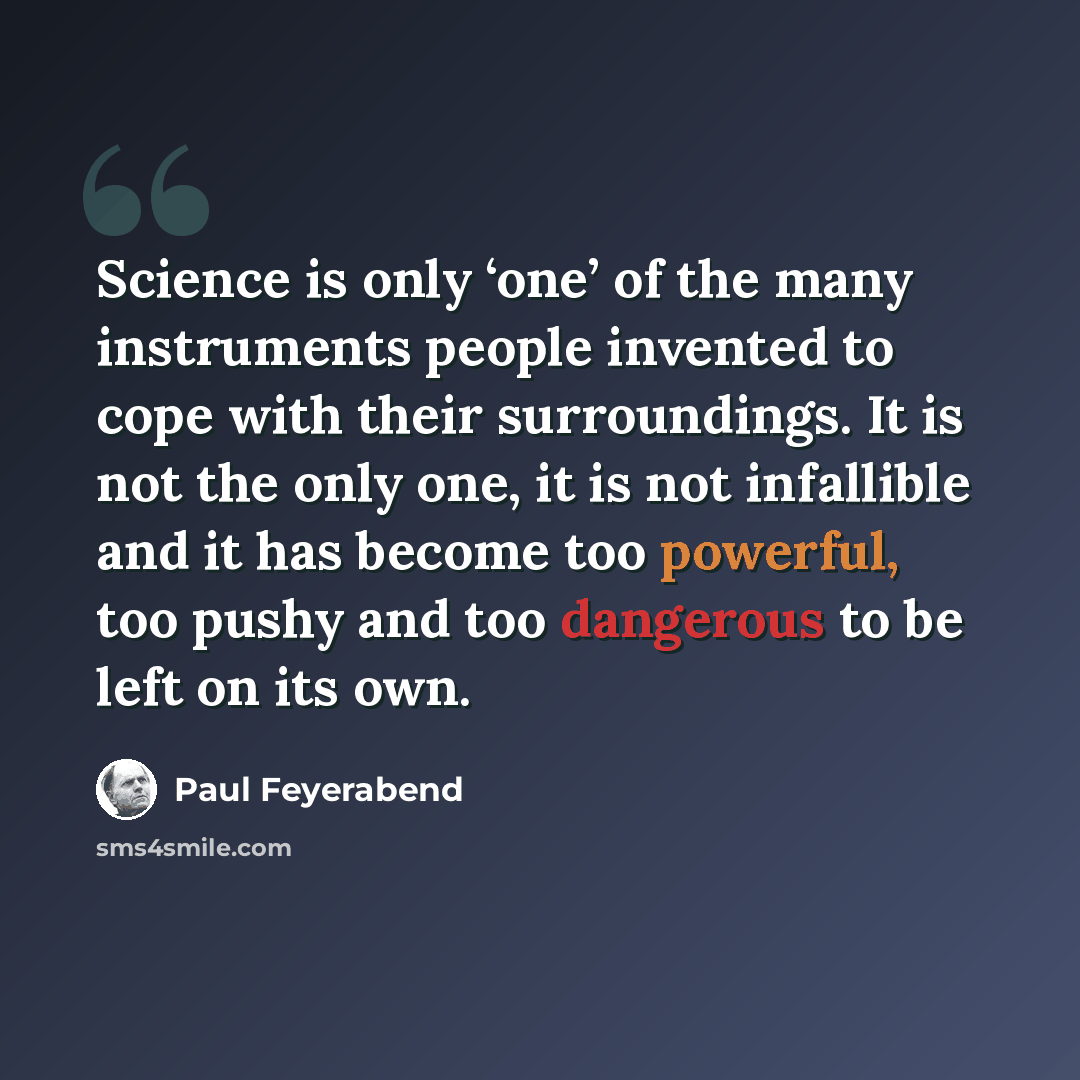 “Science is only ‘one’ of the many instruments people invented to cope with their surroundings. It is not the only one, it is not infallible and it has become too powerful, too pushy and too dangerous to be left on its own.” quote by Paul Feyerabend