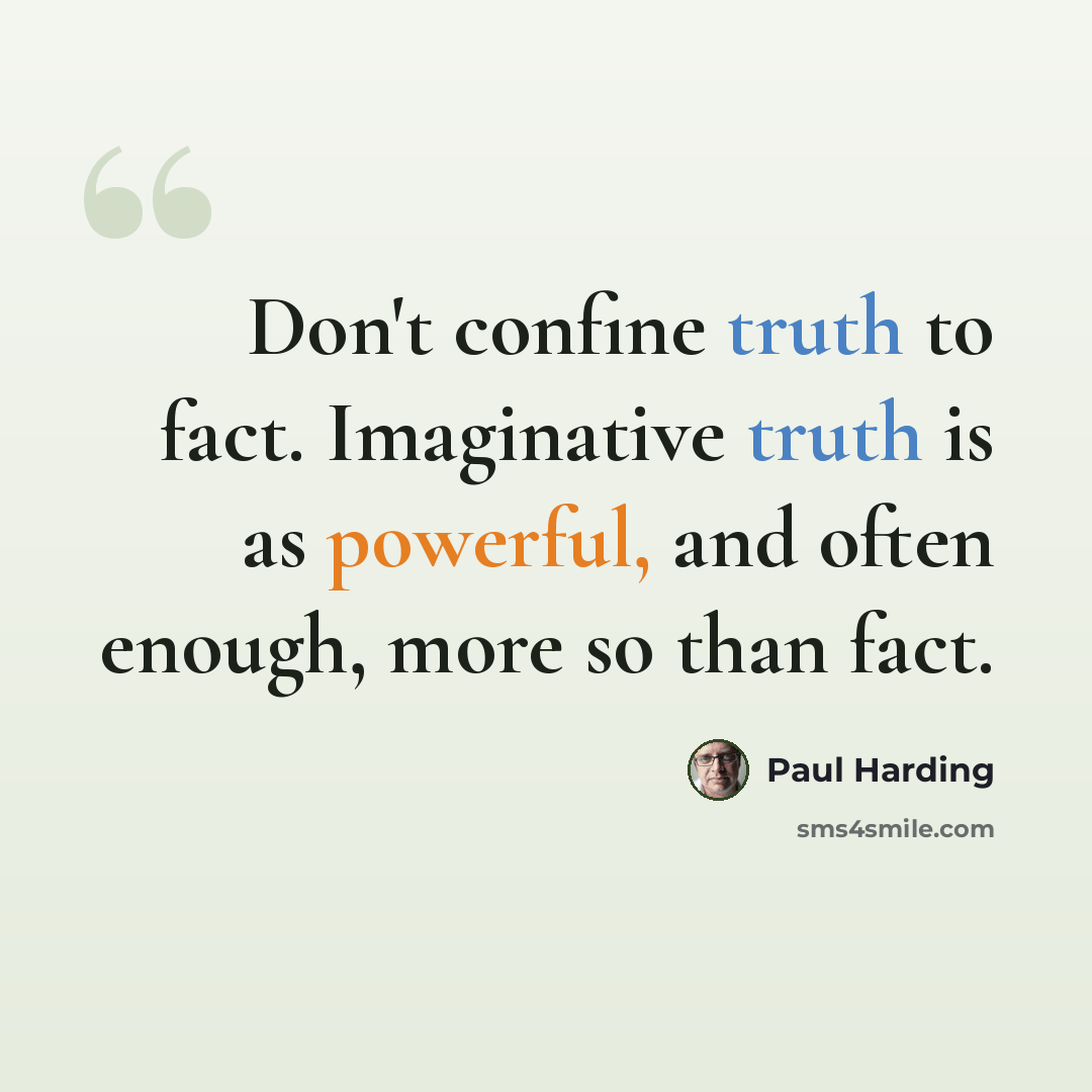 “Don't confine truth to fact. Imaginative truth is as powerful, and often enough, more so than fact.” quote by Paul Harding