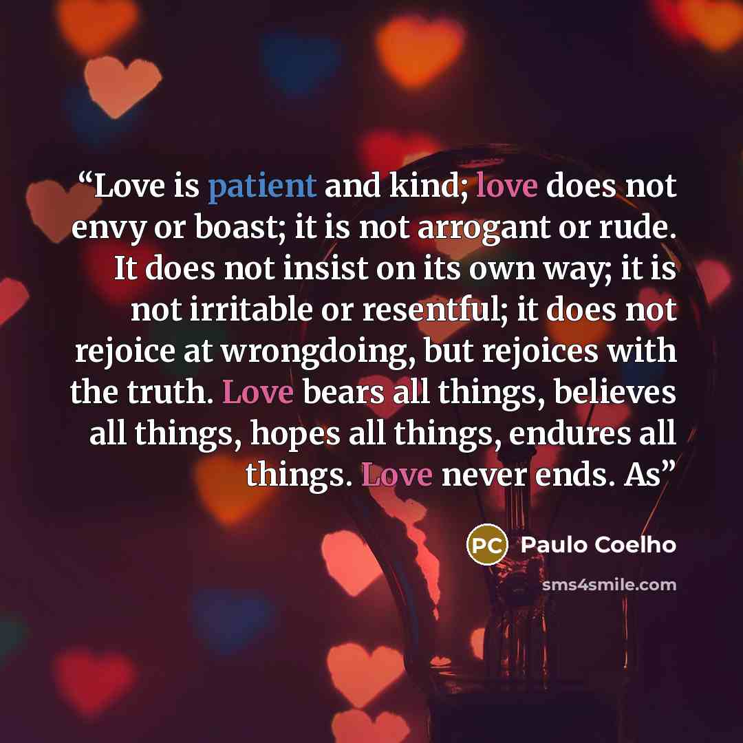 “Love is patient and kind; love does not envy or boast; it is not arrogant or rude. It does not insist on its own way; it is not irritable or resentful; it does not rejoice at wrongdoing, but rejoices with the truth. Love bears all things, believes all things, hopes all things, endures all things…” quote by Paulo Coelho