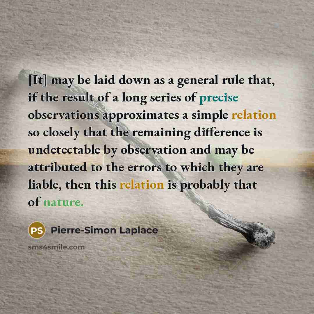 “[It] may be laid down as a general rule that, if the result of a long series of precise observations approximates a simple relation so closely that the remaining difference is undetectable by observation and may be attributed to the errors to which they are liable, then this relation is probably…” quote by Pierre-Simon Laplace