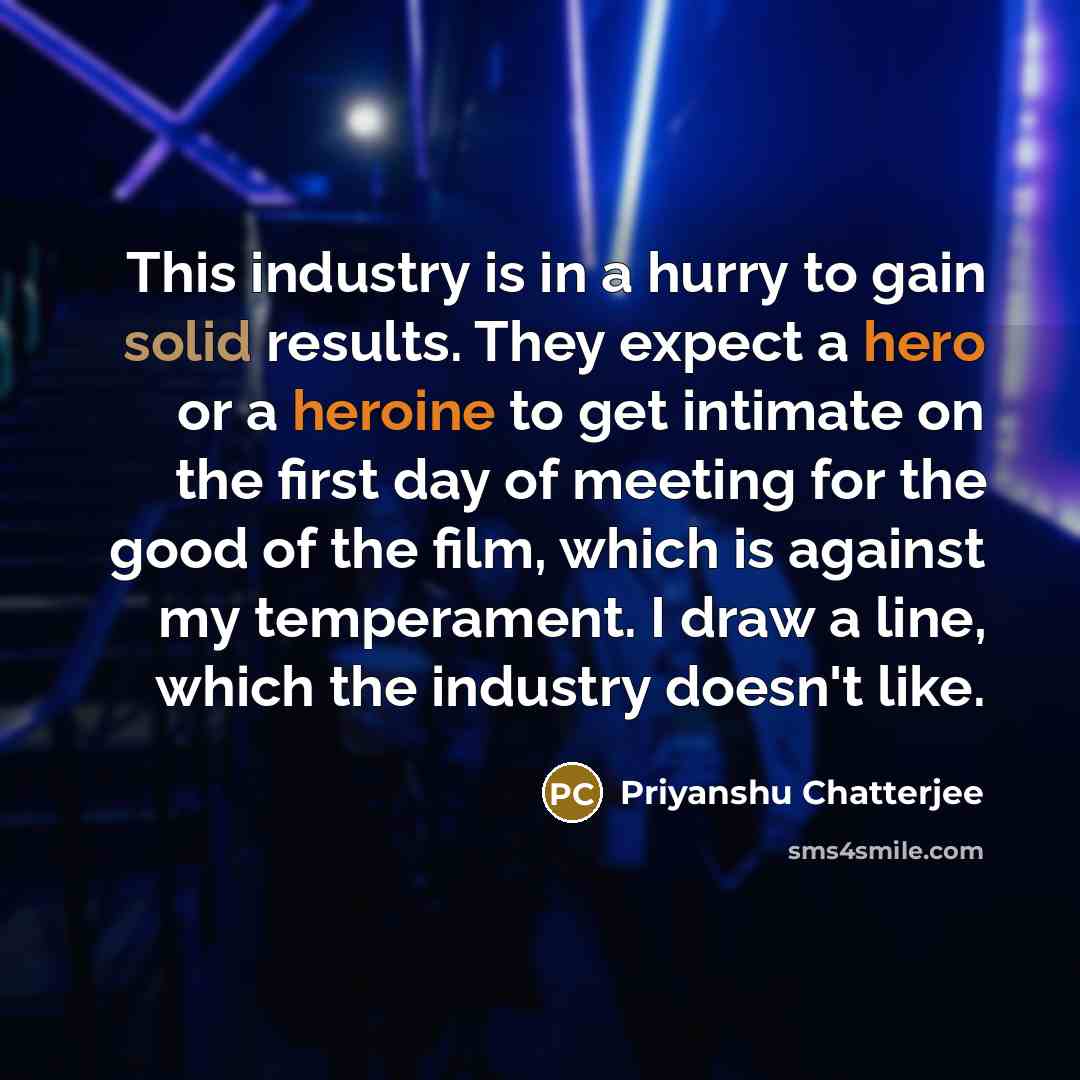 “This industry is in a hurry to gain solid results. They expect a hero or a heroine to get intimate on the first day of meeting for the good of the film, which is against my temperament. I draw a line, which the industry doesn't like.” quote by Priyanshu Chatterjee