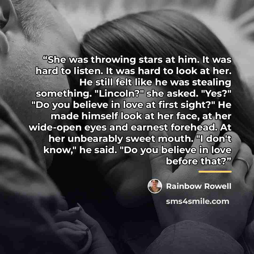 “She was throwing stars at him. It was hard to listen. It was hard to look at her. He still felt like he was stealing something. "Lincoln?" she asked. "Yes?" "Do you believe in love at first sight?" He made himself look at her face, at her wide-open eyes and earnest forehead. At her unbearably…” quote by Rainbow Rowell