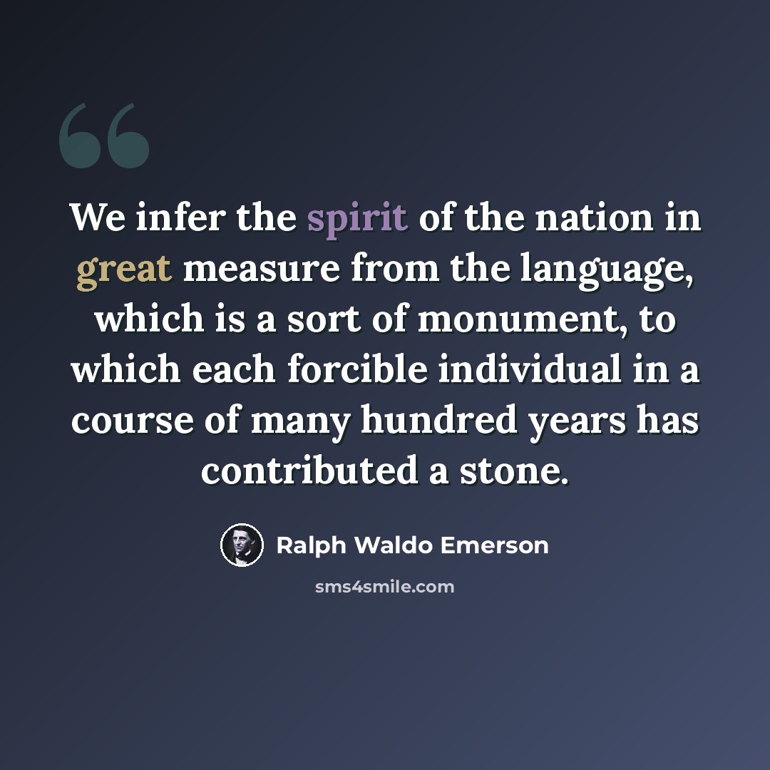 “We infer the spirit of the nation in great measure from the language, which is a sort of monument, to which each forcible individual in a course of many hundred years has contributed a stone.” quote by Ralph Waldo Emerson