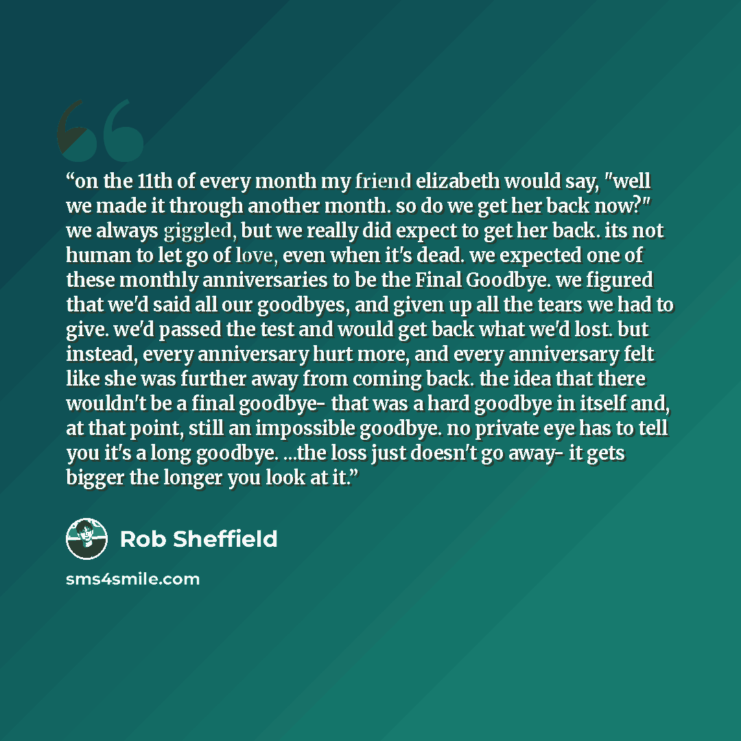 “on the 11th of every month my friend elizabeth would say, "well we made it through another month. so do we get her back now?" we always giggled, but we really did expect to get her back. its not human to let go of love, even when it's dead. we expected one of these monthly anniversaries to be the…” quote by Rob Sheffield