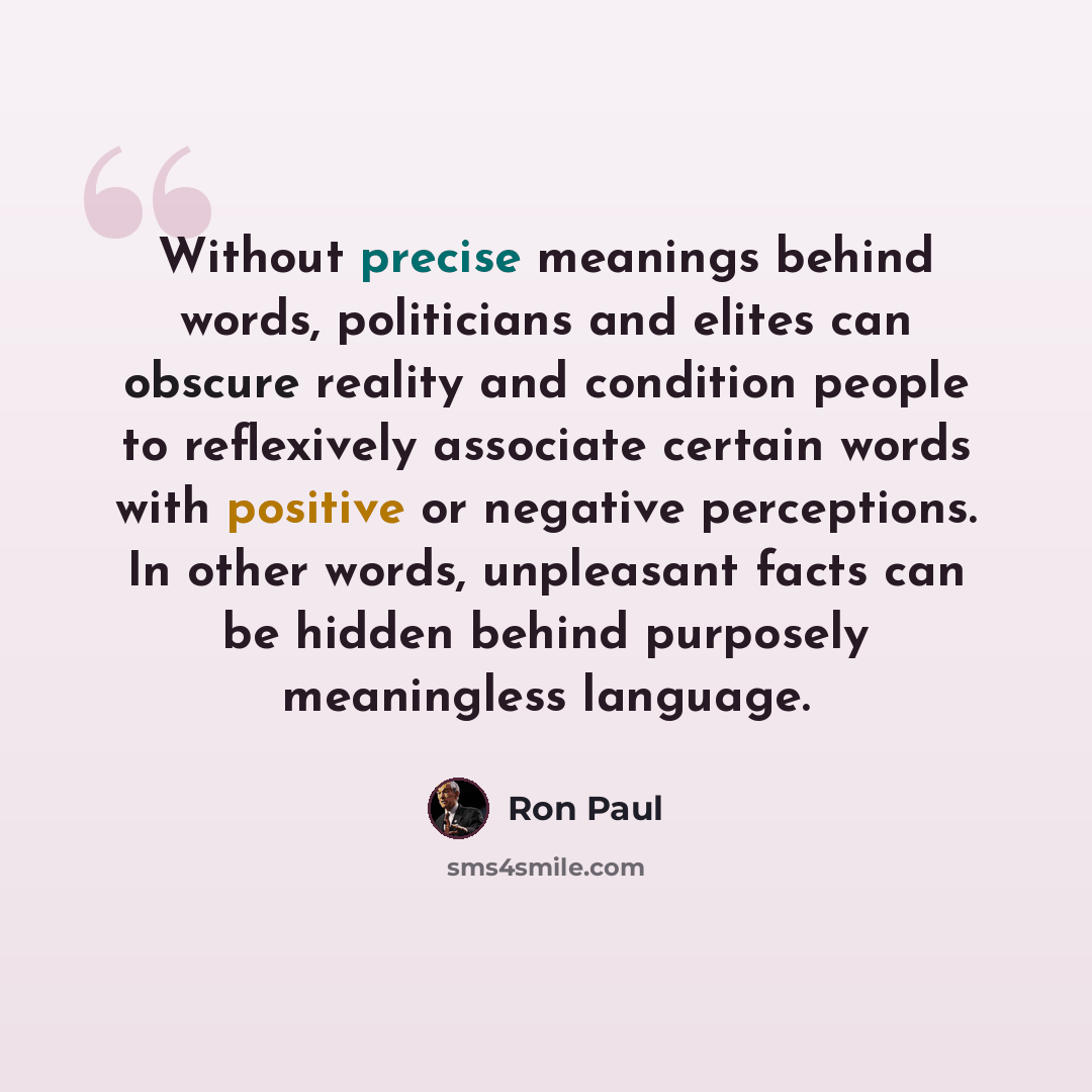 “Without precise meanings behind words, politicians and elites can obscure reality and condition people to reflexively associate certain words with positive or negative perceptions. In other words, unpleasant facts can be hidden behind purposely meaningless language.” quote by Ron Paul