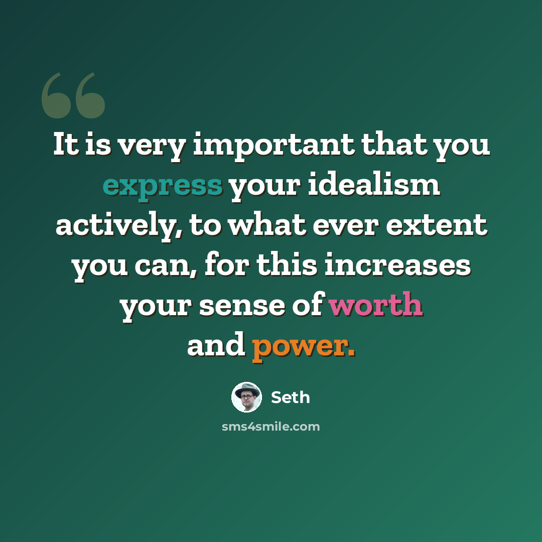 “It is very important that you express your idealism actively, to what ever extent you can, for this increases your sense of worth and power.” quote by Seth