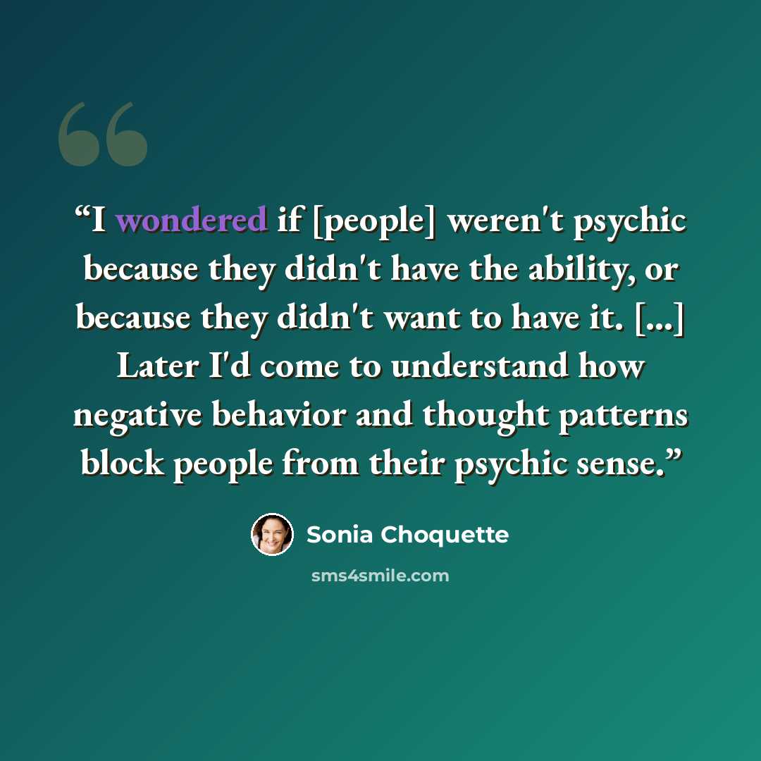 “I wondered if [people] weren't psychic because they didn't have the ability, or because they didn't want to have it. [...] Later I'd come to understand how negative behavior and thought patterns block people from their psychic sense.” quote by Sonia Choquette