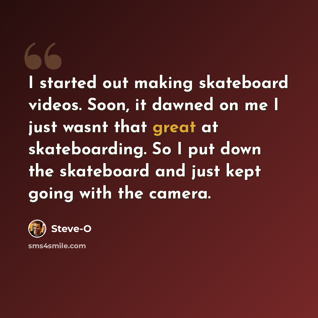 “I started out making skateboard videos. Soon, it dawned on me I just wasnt that great at skateboarding. So I put down the skateboard and just kept going with the camera.” quote by Steve-O