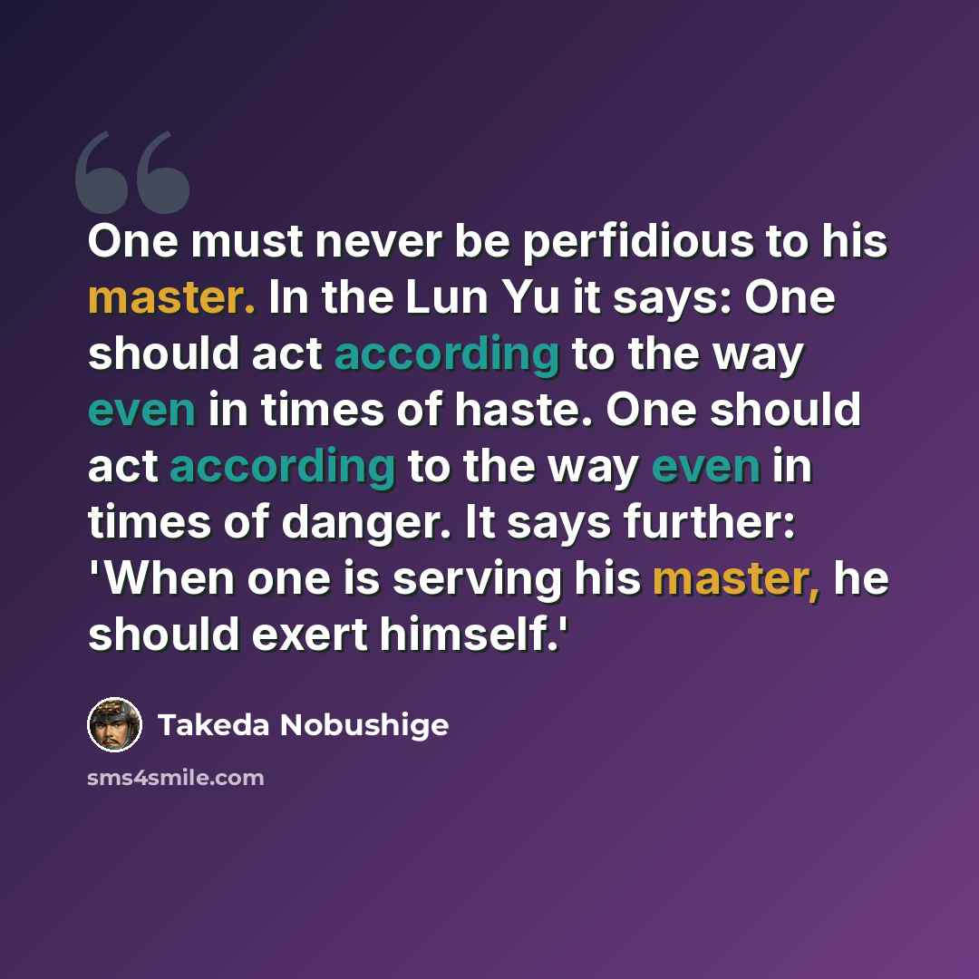 “One must never be perfidious to his master. In the Lun Yu it says: One should act according to the way even in times of haste. One should act according to the way even in times of danger. It says further: 'When one is serving his master, he should exert himself.'” quote by Takeda Nobushige