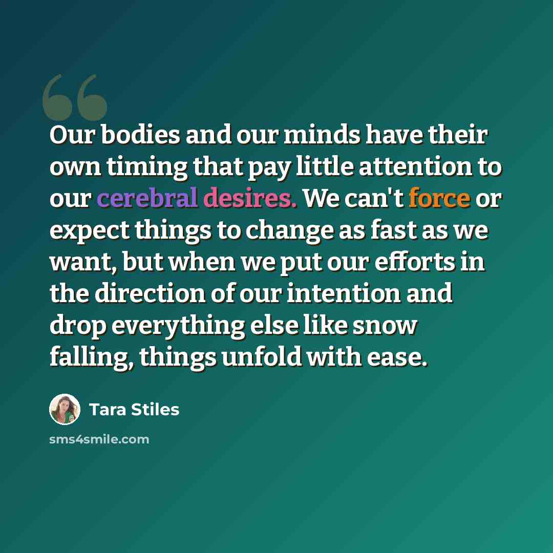 “Our bodies and our minds have their own timing that pay little attention to our cerebral desires. We can't force or expect things to change as fast as we want, but when we put our efforts in the direction of our intention and drop everything else like snow falling, things unfold with ease.” quote by Tara Stiles