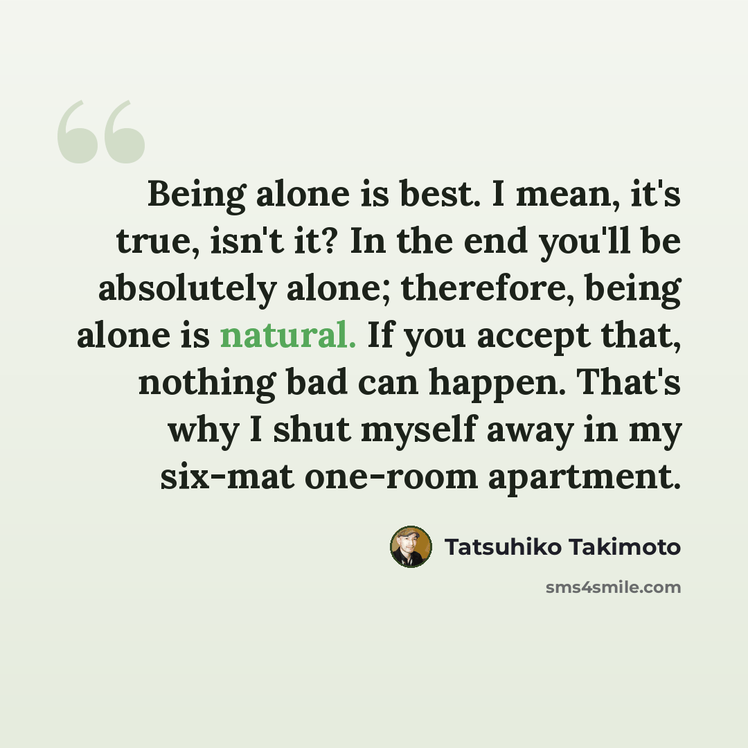 “Being alone is best. I mean, it's true, isn't it? In the end you'll be absolutely alone; therefore, being alone is natural. If you accept that, nothing bad can happen. That's why I shut myself away in my six-mat one-room apartment.” quote by Tatsuhiko Takimoto