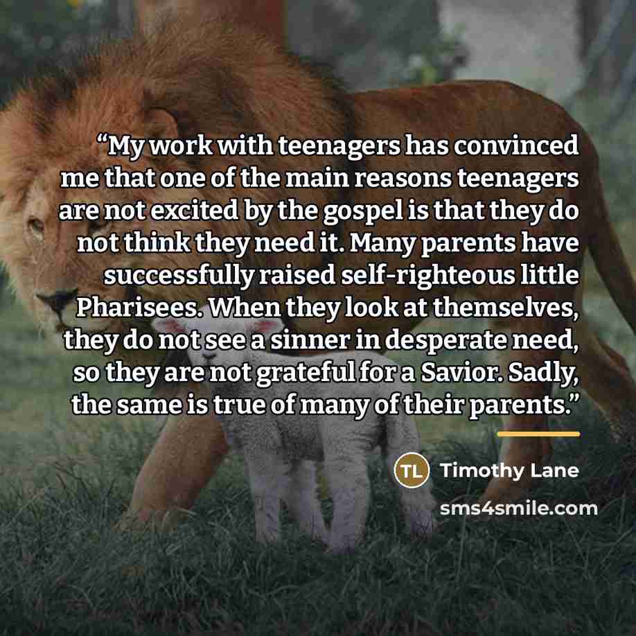 “My work with teenagers has convinced me that one of the main reasons teenagers are not excited by the gospel is that they do not think they need it. Many parents have successfully raised self-righteous little Pharisees. When they look at themselves, they do not see a sinner in desperate need, so…” quote by Timothy Lane