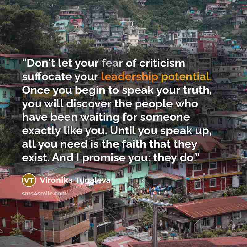 “Don't let your fear of criticism suffocate your leadership potential. Once you begin to speak your truth, you will discover the people who have been waiting for someone exactly like you. Until you speak up, all you need is the faith that they exist. And I promise you: they do.” quote by Vironika Tugaleva