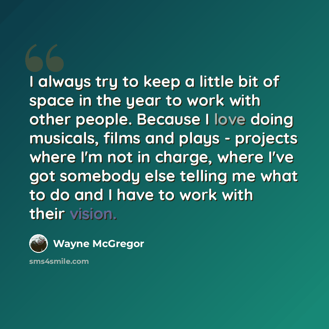 “I always try to keep a little bit of space in the year to work with other people. Because I love doing musicals, films and plays - projects where I'm not in charge, where I've got somebody else telling me what to do and I have to work with their vision.” quote by Wayne McGregor