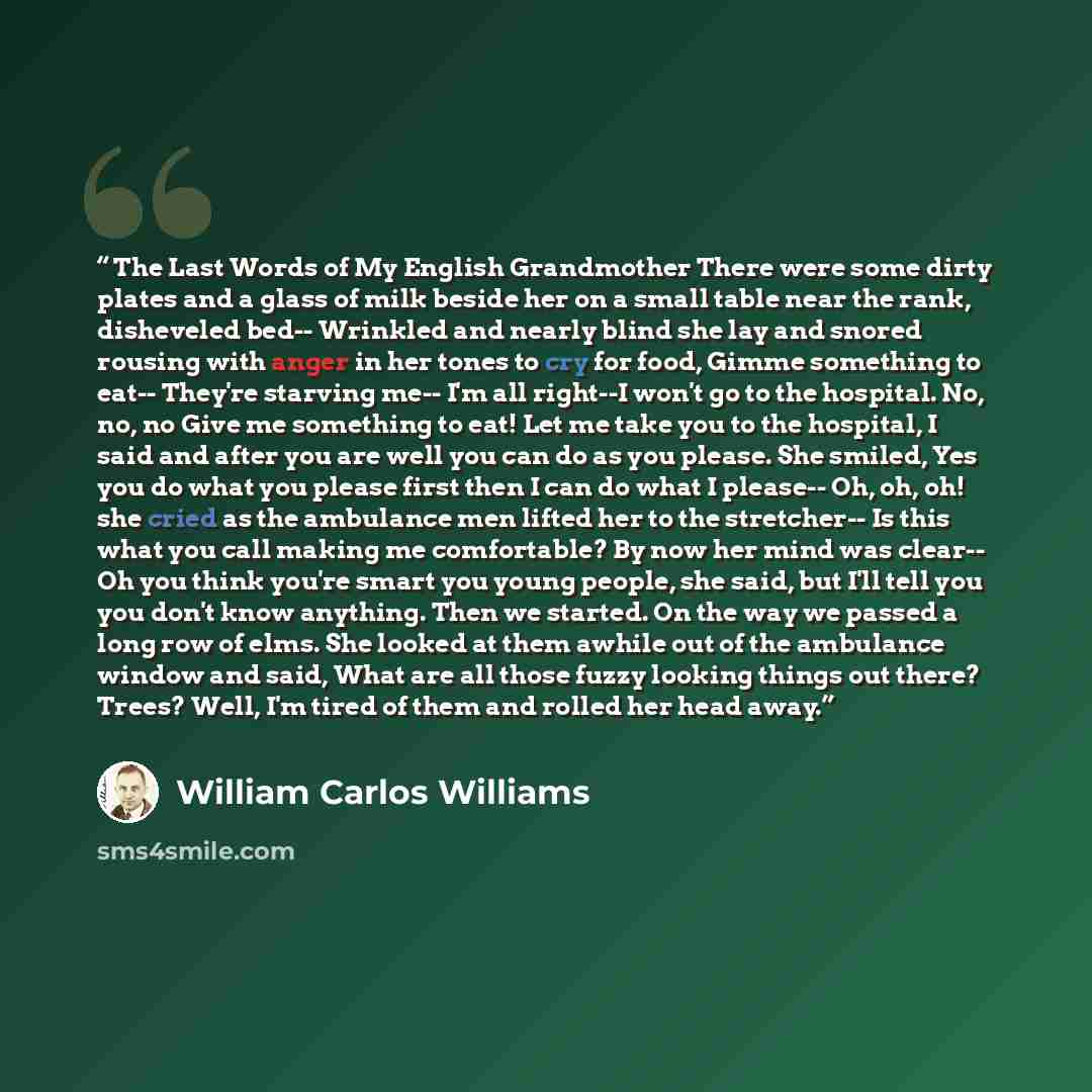 “The Last Words of My English Grandmother There were some dirty plates and a glass of milk beside her on a small table near the rank, disheveled bed-- Wrinkled and nearly blind she lay and snored rousing with anger in her tones to cry for food, Gimme something to eat-- They're starving me-- I'm all…” quote by William Carlos Williams